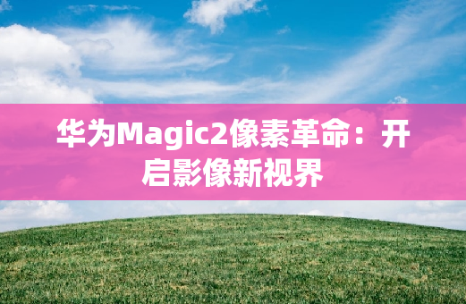 华为Magic2像素革命：开启影像新视界