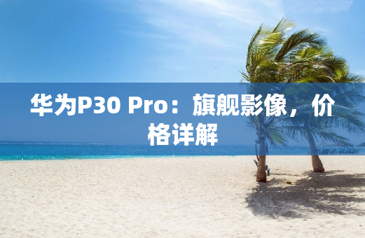华为P30 Pro：旗舰影像，价格详解