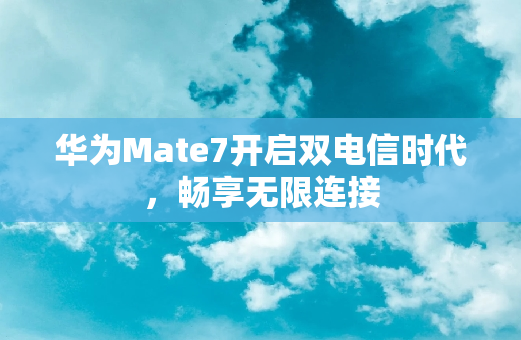 华为Mate7开启双电信时代，畅享无限连接