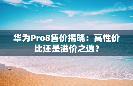 华为Pro8售价揭晓：**还是溢价之选？