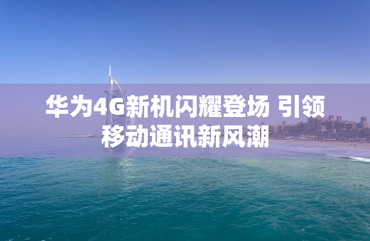 华为4G新机闪耀登场 引领移动通讯新风潮